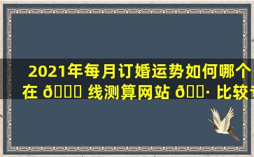 2021年每月订婚运势如何哪个在 🐈 线测算网站 🌷 比较专业
